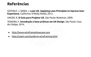 Referências 
GOTHELF, J. SIDEN, J. Lean UX. Applying Lean Principles to Inprove User 
Experience. California: O’Reilly Media, 2013. 
UNGER, R. O Guia para Projetar UX. São Paulo: Bookman, 2009. 
TEIXEIRA, F. Introdução e boas práticas em UX Design. São Paulo: Casa 
do Código, 2014. 
● http://www.wireframeshowcase.com 
● http://uxpin.com/guide-to-wireframing.html 
