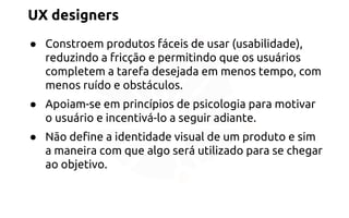 UX designers 
● Constroem produtos fáceis de usar (usabilidade), 
reduzindo a fricção e permitindo que os usuários 
completem a tarefa desejada em menos tempo, com 
menos ruído e obstáculos. 
● Apoiam-se em princípios de psicologia para motivar 
o usuário e incentivá-lo a seguir adiante. 
● Não define a identidade visual de um produto e sim 
a maneira com que algo será utilizado para se chegar 
ao objetivo. 
 