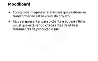 Moodboard 
● Coleção de imagens e referências que poderão se 
transformar no estilo visual do projeto. 
● Ajuda a apresentar para o cliente e equipe a linha 
visual que está sendo criada antes de utilizar 
ferramentas de produção visual. 
 