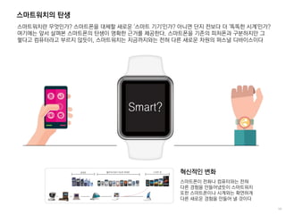 스마트워치의 탄생
스마트워치란 무엇인가? 스마트폰을 대체할 새로운 '스마트 기기'인가? 아니면 단지 전보다 더 '똑똑한 시계'인가?
여기에는 앞서 살펴본 스마트폰의 탄생이 명확한 근거를 제공한다. 스마트폰을 기존의 피처폰과 구분하지만 그
렇다고 컴퓨터라고 부르지 않듯이, 스마트워치는 지금까지와는 전혀 다른 새로운 차원의 퍼스널 디바이스이다
Smart?
스마트폰이 전화나 컴퓨터와는 전혀
다른 경험을 만들어냈듯이 스마트워치
또한 스마트폰이나 시계와는 확연하게
다른 새로운 경험을 만들어 낼 것이다
혁신적인 변화
 