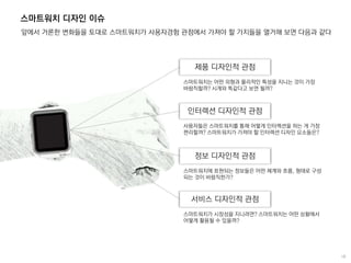 스마트워치 디자인 이슈
앞에서 거론한 변화들을 토대로 스마트워치가 사용자경험 관점에서 가져야 할 가치들을 열거해 보면 다음과 같다
제품 디자인적 관점
스마트워치는 어떤 외형과 물리적인 특성을 지니는 것이 가장
바람직할까? 시계와 똑같다고 보면 될까?
인터렉션 디자인적 관점
사용자들은 스마트워치를 통해 어떻게 인터렉션을 하는 게 가장
편리할까? 스마트워치가 가져야 할 인터렉션 디자인 요소들은?
정보 디자인적 관점
스마트워치에 표현되는 정보들은 어떤 체계와 흐름, 형태로 구성
되는 것이 바람직한가?
서비스 디자인적 관점
스마트워치가 시장성을 지니려면? 스마트워치는 어떤 상황에서
어떻게 활용될 수 있을까?
 