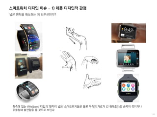 스마트워치 디자인 이슈 - 1) 제품 디자인적 관점
넓은 면적을 확보하는 게 최우선인가?
좌측에 있는 Wristband 타입의 '면적이 넓은' 스마트워치들은 물론 우측의 가로가 긴 형태조차도 손목이 꺾이거나
뒤틀릴때 불편함을 줄 것으로 보인다
 