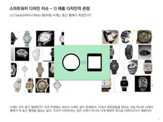 스마트워치 디자인 이슈 - 1) 제품 디자인적 관점
LG GwatchR이나 Moto 360처럼 시계는 둥근 형태가 최상인가?
시계는 모두 둥근 형태인가? 우리 주변에는 네모난 시계도 많이 존재한다. 시계가 회전운동을 한다는 사실 하나로 시계의
형태가 꼭 둥근 형태일 필요는 없다. 우리가 디자인하는 것은 시계가 아니라 시계 형태의 퍼스널 디바이스이기 때문이다
 