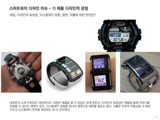 스마트워치 디자인 이슈 - 1) 제품 디자인적 관점
대칭, 디자인의 독창성, 디스플레이 방향, 평면, 곡률에 대한 판단은?
대부분의 시계 디자인은 대칭적이다. 대칭은 제품을 좀 더 완성도 있게 만든다. 디자인의 독창성은 제품을 통해 이야기를
전달할 수 있다는 매력이 있다. 디스플레이 방향을 하나의 평면으로 제한할 필요는 없다. 곡률은 손목의 착용감을 더 향상
시키고 디스플레이 면적을 확보하는 데 더 유리하다
 