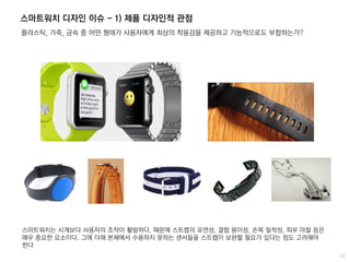 스마트워치 디자인 이슈 - 1) 제품 디자인적 관점
플라스틱, 가죽, 금속 중 어떤 형태가 사용자에게 최상의 착용감을 제공하고 기능적으로도 부합하는가?
스마트워치는 시계보다 사용자의 조작이 활발하다. 때문에 스트랩의 유연성, 결합 용이성, 손목 밀착성, 피부 마찰 등은
매우 중요한 요소이다. 그에 더해 본체에서 수용하지 못하는 센서들을 스트랩이 보완할 필요가 있다는 점도 고려해야
한다
 