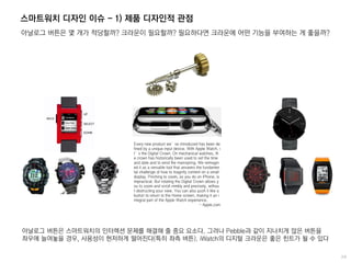 스마트워치 디자인 이슈 - 1) 제품 디자인적 관점
아날로그 버튼은 몇 개가 적당할까? 크라운이 필요할까? 필요하다면 크라운에 어떤 기능을 부여하는 게 좋을까?
아날로그 버튼은 스마트워치의 인터렉션 문제를 해결해 줄 중요 요소다. 그러나 Pebble과 같이 지나치게 많은 버튼을
좌우에 늘여놓을 경우, 사용성이 현저하게 떨어진다(특히 좌측 버튼). iWatch의 디지털 크라운은 좋은 힌트가 될 수 있다
Every new product we’ve introduced has been de
fined by a unique input device. With Apple Watch, i
t’s the Digital Crown. On mechanical watches, th
e crown has historically been used to set the time
and date and to wind the mainspring. We reimagin
ed it as a versatile tool that answers the fundamen
tal challenge of how to magnify content on a small
display. Pinching to zoom, as you do on iPhone, is
impractical. But rotating the Digital Crown allows y
ou to zoom and scroll nimbly and precisely, withou
t obstructing your view. You can also push it like a
button to return to the Home screen, making it an i
ntegral part of the Apple Watch experience.
- Apple.com
 