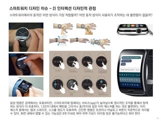 스마트워치 디자인 이슈 - 2) 인터렉션 디자인적 관점
스마트워치에서의 동작은 어떤 방식이 가장 적합할까? 어떤 동작 방식이 사용자가 조작하는 데 불편함이 없을까?
음성 명령은 검색에서는 유효하지만, 스마트워치에 탑재되는 서비스(app)가 늘어날수록 명시적인 조작을 통해서 탐색
하는 방식이 더 유효하다. 1.5인치 내에서 패턴을 그리거나 줌/핀치와 같은 터치 제스처를 하는 것은 불편하다. 터치
제스처 중에서는 탭과 스와이프, 스크롤 정도가 유효하며, 간단한 명령은 모션이나 아날로그 버튼이 직관적으로 처리할
수 있다. 화면 내에서 탭할 수 있는 가능성은 8개 이내로 봐야 하며 키보드 타이핑 등은 불가능하다고 봐야 한다
 