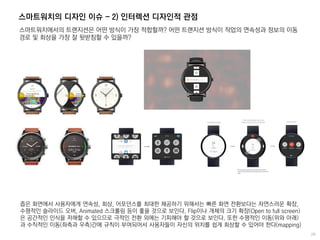 스마트워치의 디자인 이슈 - 2) 인터렉션 디자인적 관점
스마트워치에서의 트랜지션은 어떤 방식이 가장 적합할까? 어떤 트랜지션 방식이 작업의 연속성과 정보의 이동
경로 및 회상을 가장 잘 뒷받침할 수 있을까?
좁은 화면에서 사용자에게 연속성, 회상, 어포던스를 최대한 제공하기 위해서는 빠른 화면 전환보다는 자연스러운 확장,
수평적인 슬라이드 오버, Animated 스크롤링 등이 좋을 것으로 보인다. Flip이나 개체의 크기 확장(Open to full screen)
은 공간적인 인식을 저해할 수 있으므로 극적인 전환 외에는 기피해야 할 것으로 보인다. 또한 수평적인 이동(위와 아래)
과 수직적인 이동(좌측과 우측)간에 규칙이 부여되어서 사용자들이 자신의 위치를 쉽게 회상할 수 있어야 한다(mapping)
 