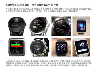 스마트워치 디자인 이슈 - 2) 인터렉션 디자인적 관점
사용자가 정보를 인식하고 의도대로 행동하도록 어포던스를 부여하는 방식은? 배터리가 떨어졌거나 중요한 정보
가 도착하고 사용자를 위해서 추천하는 게 있다는 것을 사용자에게 어떻게 알리는 것이 좋을까?
스마트워치는 서비스가 다양해질수록 단순화된 상태로 현재 상태를 알리고, 새로운 변화를 인식하도록 만드는 장치들이
필요해진다. 사용자의 명시적인 행동을 기다리는 것보다는 주요 이벤트 발생시 이를 화면내 정해진 위치에 제시하는 것이
필요한데, 보여지는 정보의 성격에 따라서 정보 표시 위치를 3가지 정도로 구분하여 다르게 가져가는 것이 필요하다
 