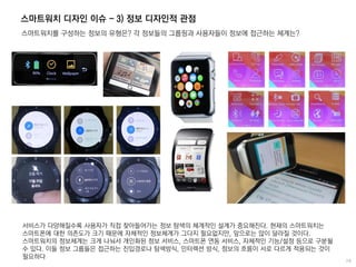 스마트워치 디자인 이슈 - 3) 정보 디자인적 관점
스마트워치를 구성하는 정보의 유형은? 각 정보들의 그룹핑과 사용자들이 정보에 접근하는 체계는?
서비스가 다양해질수록 사용자가 직접 찾아들어가는 정보 탐색의 체계적인 설계가 중요해진다. 현재의 스마트워치는
스마트폰에 대한 의존도가 크기 때문에 자체적인 정보체계가 그다지 필요없지만, 앞으로는 많이 달라질 것이다.
스마트워치의 정보체계는 크게 나눠서 개인화된 정보 서비스, 스마트폰 연동 서비스, 자체적인 기능/설정 등으로 구분될
수 있다. 이들 정보 그룹들은 접근하는 진입경로나 탐색방식, 인터렉션 방식, 정보의 흐름이 서로 다르게 적용되는 것이
필요하다
 