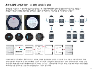 스마트워치 디자인 이슈 - 3) 정보 디자인적 관점
홈화면을 기준으로 각 정보에 접근하는 단계는? 초기정보에서 상세정보-연관정보로 이동하는 흐름은?
홈화면이나 초기정보로 회귀하는 단계는? 사용자가 액션이나 피드백을 할 때 거치는 단계는?
스마트워치는 인터렉션이 제한되어 있기 때문에 검색을 음성명령에 의존하고 있는데, 인식 오류나 사용자의 의도 오해
등이 빈발하기 때문에 특정 정보로의 빠른 접근이 제조사(or Goolge)의 생각만큼 쉽지 않다. 순차적인 정보 이동은 단선
적인 탐색 외에 연관 메뉴나 사용자 액션으로 이어질 수도 있다. 홈화면이나 초기정보 화면, 기본 메뉴 화면으로의 이동을
확보하는 것은 인터렉션디자인과의 연장선상에서 고민이 필요하다
 