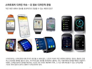 스마트워치 디자인 이슈 - 3) 정보 디자인적 관점
작은 화면 내에서 정보를 효과적으로 전달할 수 있는 제한조건은?
스마트워치는 스마트폰에 비해 주의가 분산될 수 밖에 없다. 1.5인치 이내의 작은 화면에 표현되는 정보는 충분히 간결
하고 단순화된 형태일 필요가 있다. 지나치게 많은 정보를 한꺼번에 노출하는 것도 사용자에게 정보를 제대로 전달하기
어렵다. 손목을 들어서 정보를 확인하는 시간은 3초 이내로 제한해야 하며, 그 시간 내에 확인할 수 있는 인지능력을
기초로 하여 정보의 양이나 형태가 디자인되어야 한다
 