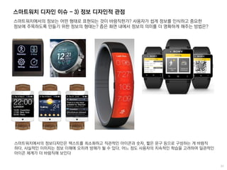 스마트워치 디자인 이슈 - 3) 정보 디자인적 관점
스마트워치에서의 정보는 어떤 형태로 표현되는 것이 바람직한가? 사용자가 쉽게 정보를 인식하고 중요한
정보에 주목하도록 만들기 위한 정보의 형태는? 좁은 화면 내에서 정보의 의미를 더 명확하게 해주는 방법은?
스마트워치에서의 정보디자인은 텍스트를 최소화하고 직관적인 아이콘과 숫자, 짧은 문구 등으로 구성하는 게 바람직
하다. 사실적인 이미지는 정보 이해에 오히려 방해가 될 수 있다. 어느 정도 사용자의 지속적인 학습을 고려하여 일관적인
아이콘 체계가 더 바람직해 보인다
 