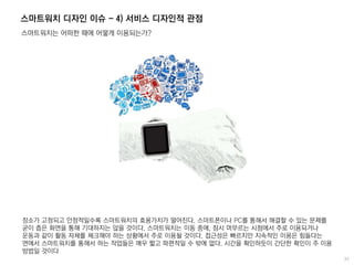 스마트워치 디자인 이슈 - 4) 서비스 디자인적 관점
스마트워치는 어떠한 때에 어떻게 이용되는가?
장소가 고정되고 안정적일수록 스마트워치의 효용가치가 떨어진다. 스마트폰이나 PC를 통해서 해결할 수 있는 문제를
굳이 좁은 화면을 통해 기대하지는 않을 것이다. 스마트워치는 이동 중에, 잠시 머무르는 시점에서 주로 이용되거나
운동과 같이 활동 자체를 체크해야 하는 상황에서 주로 이용될 것이다. 접근성은 빠르지만 지속적인 이용은 힘들다는
면에서 스마트워치를 통해서 하는 작업들은 매우 짧고 파편적일 수 밖에 없다. 시간을 확인하듯이 간단한 확인이 주 이용
방법일 것이다
 