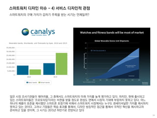스마트워치 디자인 이슈 - 4) 서비스 디자인적 관점
스마트워치의 구매 가치가 갑자기 주목을 받는 시기는 언제일까?
많은 시장 조사기관들이 웨어러블, 그 중에서도 스마트워치의 미래 가치를 높게 평가하고 있다. 하지만, 현재 출시되고
있는 스마트워치들은 '프로토타입'이라는 비판을 받을 정도로 완성도 면에서 시장의 기대에 부응하지 못하고 있다. 어느
하나의 제품이 표준을 제시했던 스마트폰 초창기에 비해서 스마트워치 시장에서는 누구도 센세이셔널한 가치를 제시하지
못하고 있는 것이다. 그러나 기업들은 학습 효과를 통해서, 디자인 씽킹적인 접근을 통해서 극적인 혁신을 제시하고자
준비하고 있을 것이며, 그 시기는 2015년 하반기로 전망되고 있다
 