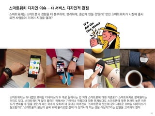 스마트워치 디자인 이슈 - 4) 서비스 디자인적 관점
스마트워치는 스마트폰의 경험을 더 풍부하게, 편리하게, 즐겁게 만들 것인가? 멋진 스마트워치가 시장에 출시
되면 사람들이 기꺼이 지갑을 열까?
스마트워치는 하나였던 모바일 디바이스가 두 개로 늘어나는 것 외에 스마트폰에 대한 의존도가 스마트워치로 분배된다는
의미도 있다. 스마트워치가 많이 팔리기 위해서는 가격이나 착용감에 대한 문제보다도 스마트폰에 대한 현재의 높은 의존
도가 변화될 수 있을 것인가 라는 이슈가 오히려 더 크다고 여겨진다. '스마트폰이 있는데 굳이 새로운 모바일 디바이스가
필요한가?', '스마트폰의 분신이 손목 위에 올라오면 삶이 더 성가시게 되는 것은 아닌가?'라는 반발을 고려해야 한다
 