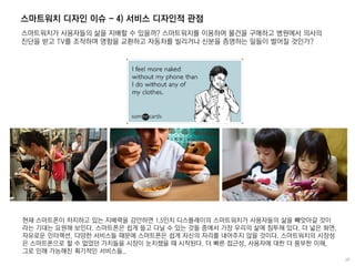 스마트워치 디자인 이슈 - 4) 서비스 디자인적 관점
스마트워치가 사용자들의 삶을 지배할 수 있을까? 스마트워치를 이용하여 물건을 구매하고 병원에서 의사의
진단을 받고 TV를 조작하며 명함을 교환하고 자동차를 빌리거나 신분을 증명하는 일들이 벌어질 것인가?
현재 스마트폰이 차지하고 있는 지배력을 감안하면 1.5인치 디스플레이의 스마트워치가 사용자들의 삶을 빼앗아갈 것이
라는 기대는 요원해 보인다. 스마트폰은 쉽게 들고 다닐 수 있는 것들 중에서 가장 우리의 삶에 침투해 있다. 더 넓은 화면,
자유로운 인터렉션, 다양한 서비스들 때문에 스마트폰은 쉽게 자신의 자리를 내어주지 않을 것이다. 스마트워치의 시장성
은 스마트폰으로 할 수 없었던 가치들을 시장이 눈치챘을 때 시작된다. 더 빠른 접근성, 사용자에 대한 더 풍부한 이해,
그로 인해 가능해진 획기적인 서비스들..
 