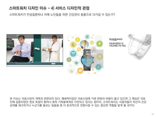 스마트워치 디자인 이슈 - 4) 서비스 디자인적 관점
스마트워치가 만성질환자나 치매 노인들을 위한 건강관리 용품으로 다가갈 수 있는가?
본 이슈는 의료시장의 개혁과 관련되어 있다. 폐쇄적이었던 의료시장에 거센 변화의 바람이 불고 있으며 그 핵심은 의료
진에 집중되었던 정보 독점이 환자나 환자 가족들에게로 이전되고 있다는 점이다. 스마트워치는 사용자들이 자신의 건강
상태를 체크하거나 누군가를 돌보는 일들을 좀 더 효과적으로 전환시킬 수 있는 중요한 역할을 맡게 될 것이다
 