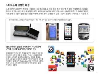 스마트폰이 탄생한 배경
스마트폰은 시대적인 진화의 산물이다. 3G 통신기술로 인해 이동 중에 인터넷 연결이 원활해지고, 디지털
미디어 및 웹 서비스들의 폭발적인 성장, 위젯이나 SNS와 같은 단일 서비스 개념의 등장, 프로세서/광학/
디스플레이 기술의 발전 등이 맞물리면서 스마트폰이 탄생할 수 있는 여건이 충분히 구축되었기 때문이다.
초기에 등장했던 스마트폰의 개념은 이메일이나 메모 기록, 음악 감상 등 몇 가지 제한된 작업에 한정되어 있었다.
앱스토어와의 결합은 스마트폰이 자신의 존재
근거를 세상에 알리게 된 기폭제가 된다
컴퓨터에서만 가능했던 작업들을 언제 어디서든 자신이
원하기만 하면 수행할 수 있다는 가치는 사람들을 열광
시켰다. 스마트폰을 통해서 게임이나 영화를 즐기고,
다른 사람들과 소통하고 상품을 구매하거나 은행 업무를
처리할 수 있게 되자 'Mobile First'라는 개념이 등장했다.
이제 누구도 스마트폰이 PC보다 우위에 있다는 말을
부정하지 못한다
 