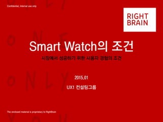 Confidential, Internal use only
The enclosed material is proprietary to RightBrain
Smart Watch의 조건
시장에서 성공하기 위한 사용자 경험의 조건
2015.01
UX1 컨설팅그룹
 
