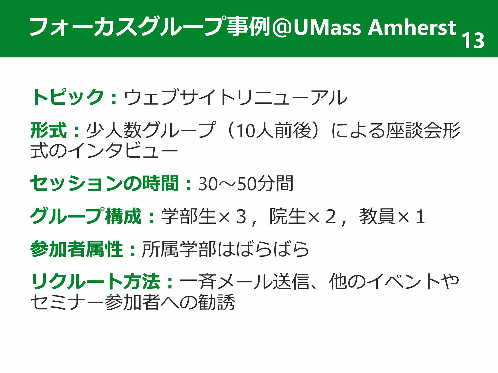 フォーカスグループ事例＠UMass Amherst
トピック：ウェブサイトリニューアル
形式：少人数グループ（10人前後）による座談会形
式のインタビュー
セッションの時間：30～50分間
グループ構成：学部生×３，院生×２，教員×１
参加者属性：所属学部はばらばら
リクルート方法：一斉メール送信、他のイベントや
セミナー参加者への勧誘
13
 
