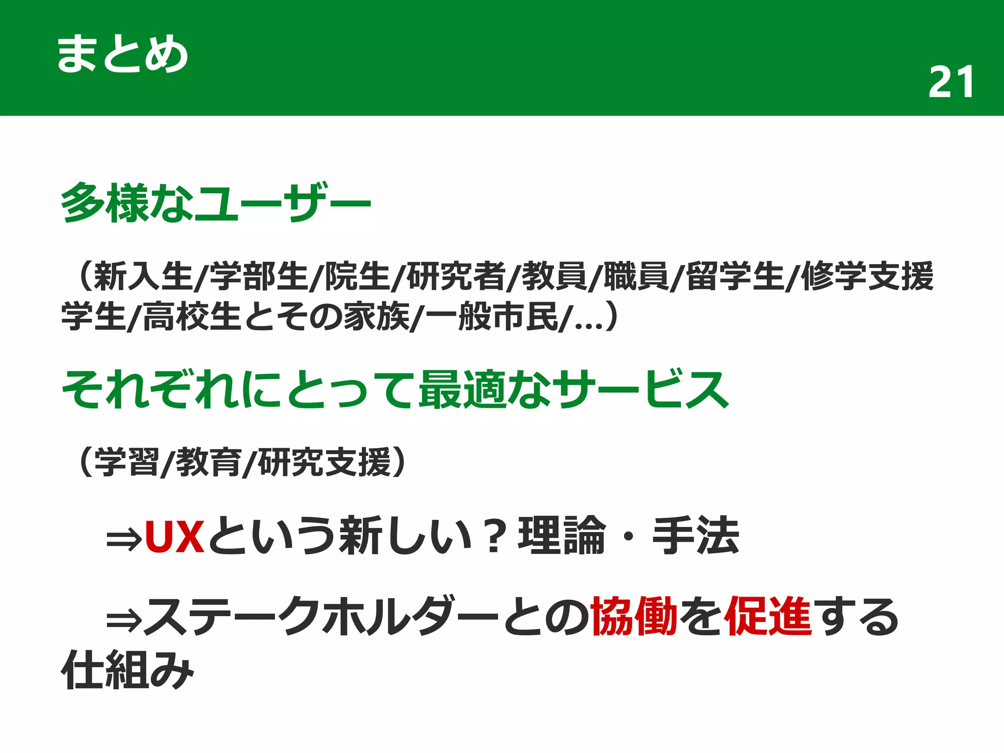 まとめ
多様なユーザー
（新入生/学部生/院生/研究者/教員/職員/留学生/修学支援
学生/高校生とその家族/一般市民/…）
それぞれにとって最適なサービス
（学習/教育/研究支援）
⇒UXという新しい？理論・手法
⇒ステークホルダーとの協働を促進する
仕組み
21
 