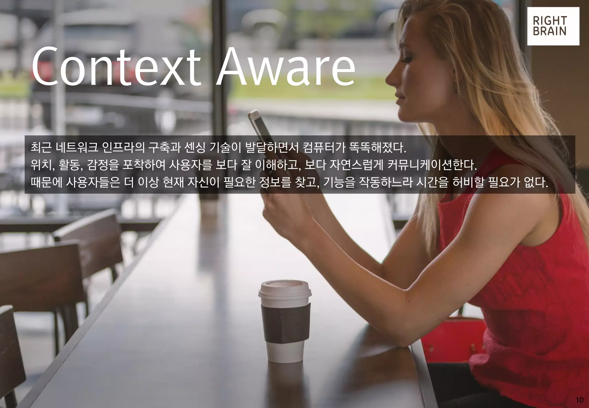 10
Context Aware
최근 네트워크 인프라의 구축과 센싱 기술이 발달하면서 컴퓨터가 똑똑해졌다.
위치, 활동, 감정을 포착하여 사용자를 보다 잘 이해하고, 보다 자연스럽게 커뮤니케이션한다.
때문에 사용자들은 더 이상 현재 자신이 필요한 정보를 찾고, 기능을 작동하느라 시간을 허비할 필요가 없다.
 