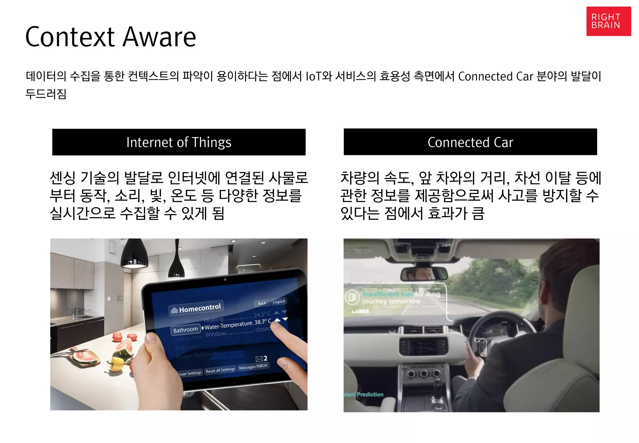 Context Aware
데이터의 수집을 통한 컨텍스트의 파악이 용이하다는 점에서 IoT와 서비스의 효용성 측면에서 Connected Car 분야의 발달이
두드러짐
Internet of Things Connected Car
센싱 기술의 발달로 인터넷에 연결된 사물로
부터 동작, 소리, 빛, 온도 등 다양한 정보를
실시간으로 수집할 수 있게 됨
차량의 속도, 앞 차와의 거리, 차선 이탈 등에
관한 정보를 제공함으로써 사고를 방지할 수
있다는 점에서 효과가 큼
 