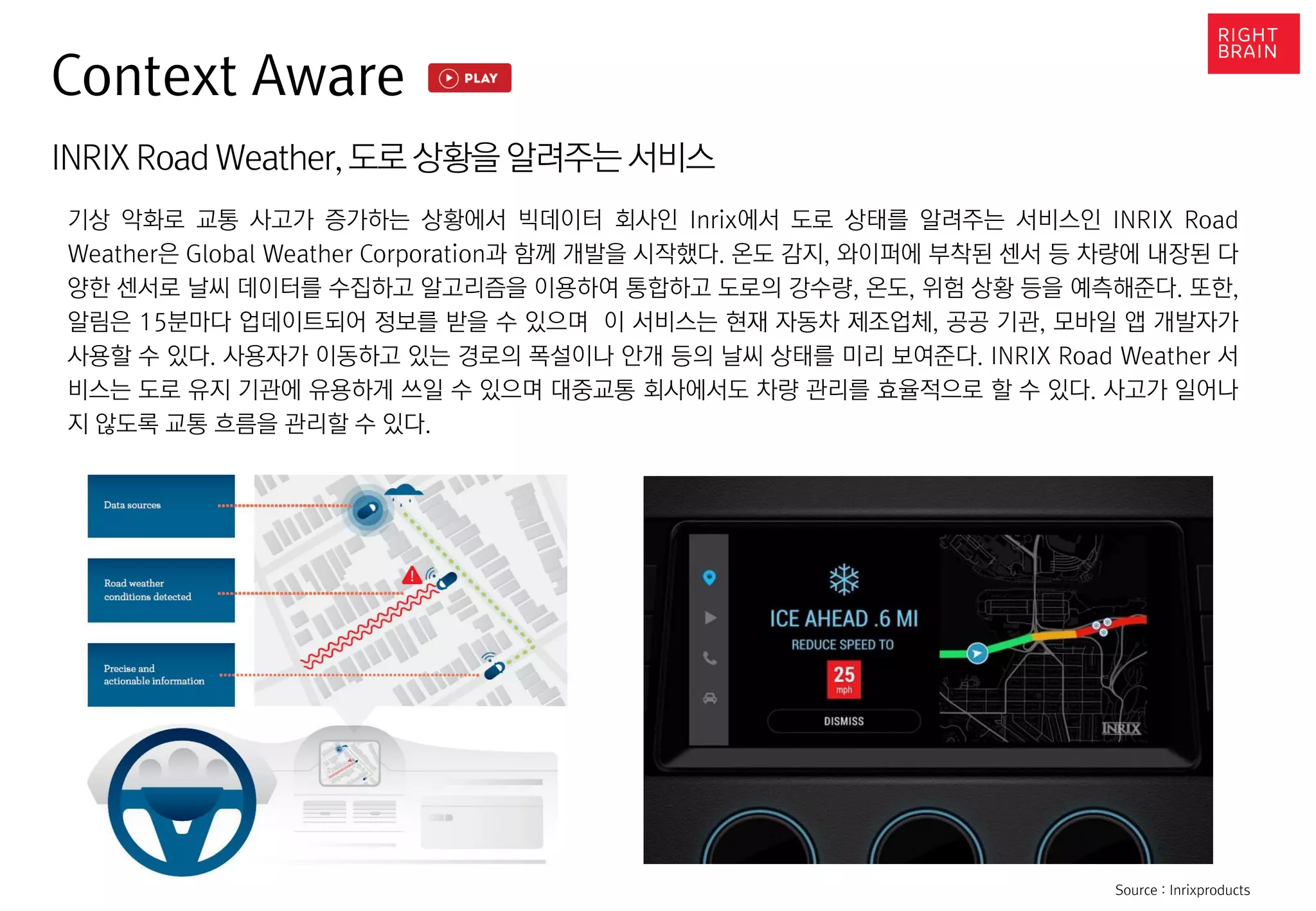 Context Aware
INRIX RoadWeather,도로 상황을 알려주는 서비스
기상 악화로 교통 사고가 증가하는 상황에서 빅데이터 회사인 Inrix에서 도로 상태를 알려주는 서비스인 INRIX Road
Weather은 Global Weather Corporation과 함께 개발을 시작했다. 온도 감지, 와이퍼에 부착된 센서 등 차량에 내장된 다
양한 센서로 날씨 데이터를 수집하고 알고리즘을 이용하여 통합하고 도로의 강수량, 온도, 위험 상황 등을 예측해준다. 또한,
알림은 15분마다 업데이트되어 정보를 받을 수 있으며 이 서비스는 현재 자동차 제조업체, 공공 기관, 모바일 앱 개발자가
사용할 수 있다. 사용자가 이동하고 있는 경로의 폭설이나 안개 등의 날씨 상태를 미리 보여준다. INRIX Road Weather 서
비스는 도로 유지 기관에 유용하게 쓰일 수 있으며 대중교통 회사에서도 차량 관리를 효율적으로 할 수 있다. 사고가 일어나
지 않도록 교통 흐름을 관리할 수 있다.
Source : Inrixproducts
 