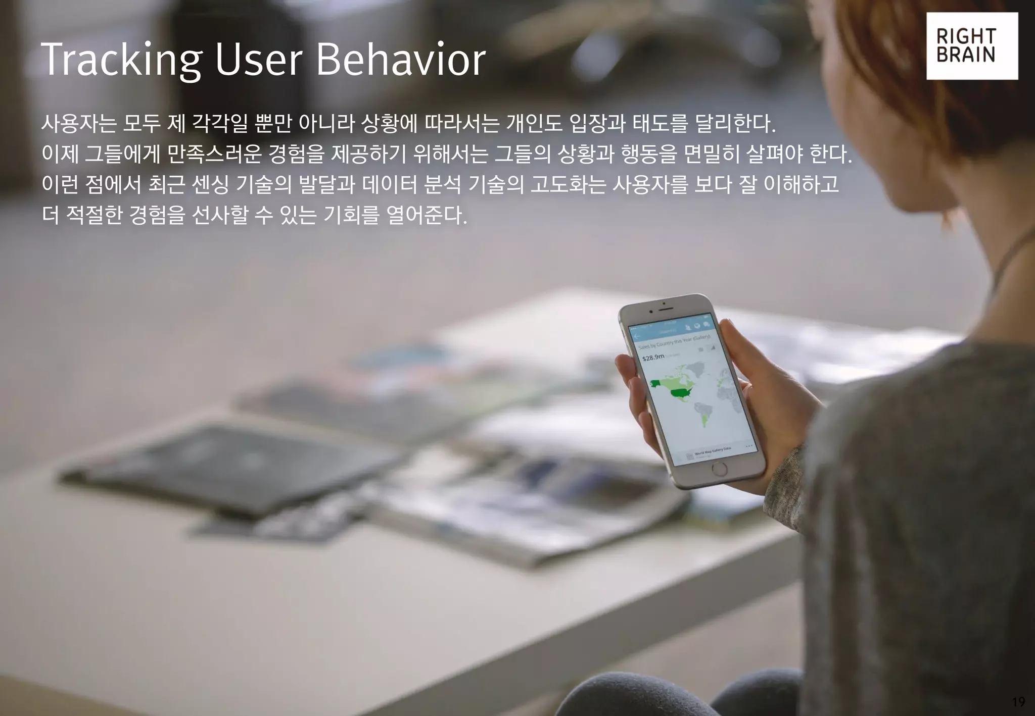 19
Tracking User Behavior
사용자는 모두 제 각각일 뿐만 아니라 상황에 따라서는 개인도 입장과 태도를 달리한다.
이제 그들에게 만족스러운 경험을 제공하기 위해서는 그들의 상황과 행동을 면밀히 살펴야 한다.
이런 점에서 최근 센싱 기술의 발달과 데이터 분석 기술의 고도화는 사용자를 보다 잘 이해하고
더 적절한 경험을 선사할 수 있는 기회를 열어준다.
 