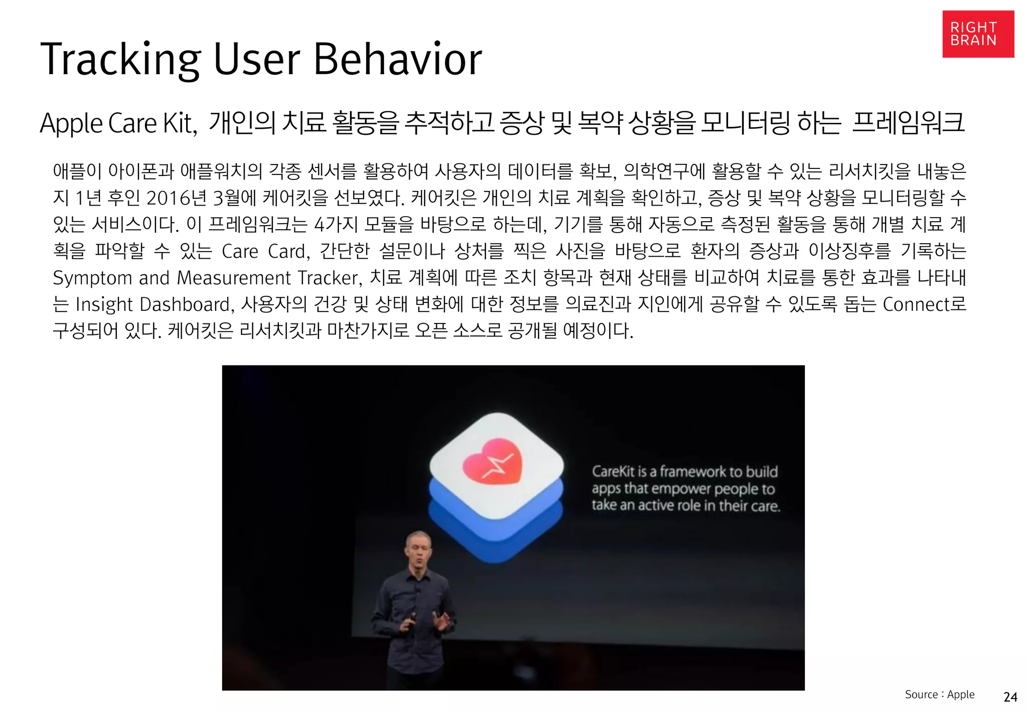 24
AppleCare Kit, 개인의 치료 활동을 추적하고 증상 및 복약 상황을 모니터링 하는 프레임워크
애플이 아이폰과 애플워치의 각종 센서를 활용하여 사용자의 데이터를 확보, 의학연구에 활용할 수 있는 리서치킷을 내놓은
지 1년 후인 2016년 3월에 케어킷을 선보였다. 케어킷은 개인의 치료 계획을 확인하고, 증상 및 복약 상황을 모니터링할 수
있는 서비스이다. 이 프레임워크는 4가지 모듈을 바탕으로 하는데, 기기를 통해 자동으로 측정된 활동을 통해 개별 치료 계
획을 파악할 수 있는 Care Card, 간단한 설문이나 상처를 찍은 사진을 바탕으로 환자의 증상과 이상징후를 기록하는
Symptom and Measurement Tracker, 치료 계획에 따른 조치 항목과 현재 상태를 비교하여 치료를 통한 효과를 나타내
는 Insight Dashboard, 사용자의 건강 및 상태 변화에 대한 정보를 의료진과 지인에게 공유할 수 있도록 돕는 Connect로
구성되어 있다. 케어킷은 리서치킷과 마찬가지로 오픈 소스로 공개될 예정이다.
Tracking User Behavior
Source : Apple
 