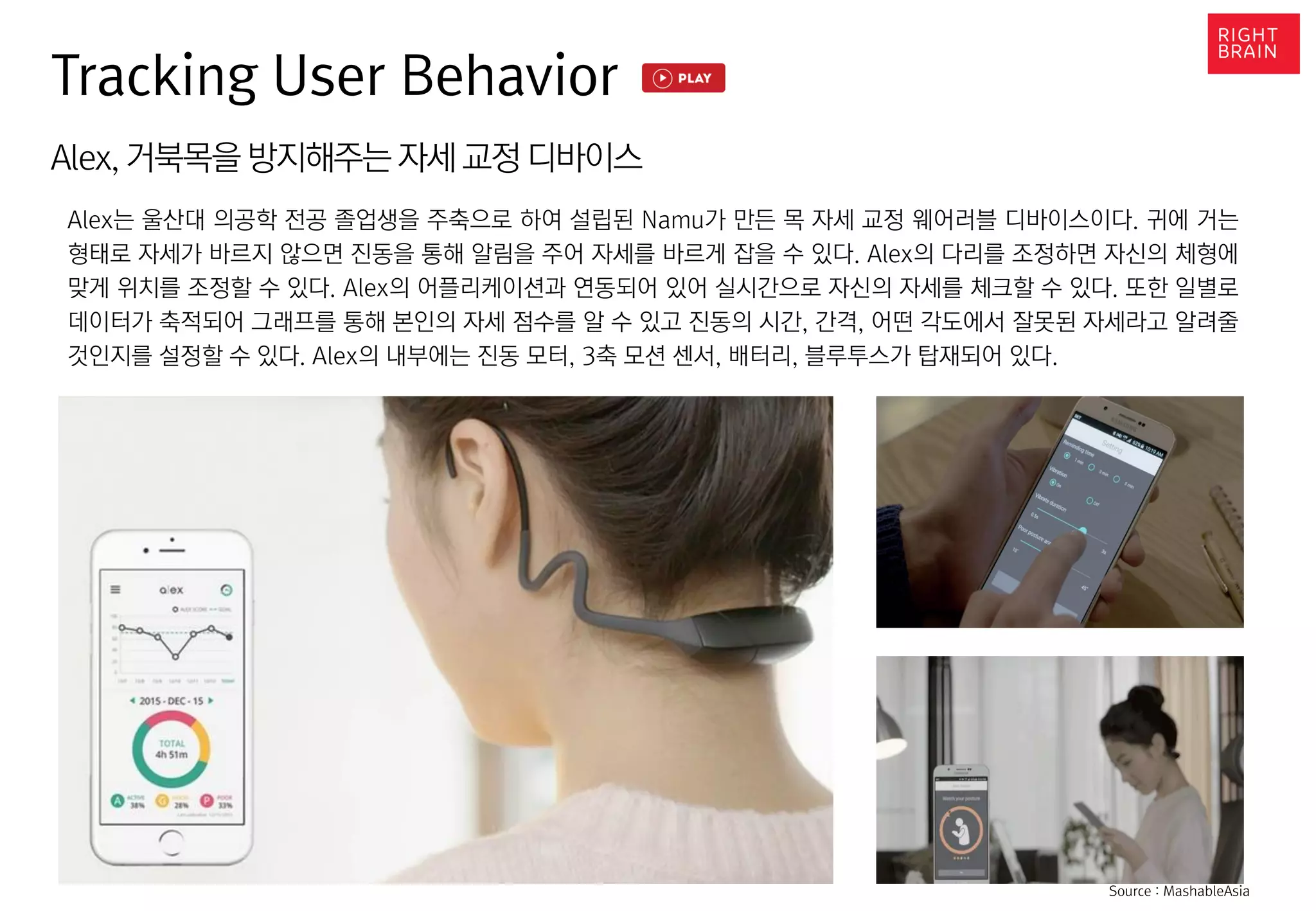 Alex, 거북목을 방지해주는 자세 교정 디바이스
Alex는 울산대 의공학 전공 졸업생을 주축으로 하여 설립된 Namu가 만든 목 자세 교정 웨어러블 디바이스이다. 귀에 거는
형태로 자세가 바르지 않으면 진동을 통해 알림을 주어 자세를 바르게 잡을 수 있다. Alex의 다리를 조정하면 자신의 체형에
맞게 위치를 조정할 수 있다. Alex의 어플리케이션과 연동되어 있어 실시간으로 자신의 자세를 체크할 수 있다. 또한 일별로
데이터가 축적되어 그래프를 통해 본인의 자세 점수를 알 수 있고 진동의 시간, 간격, 어떤 각도에서 잘못된 자세라고 알려줄
것인지를 설정할 수 있다. Alex의 내부에는 진동 모터, 3축 모션 센서, 배터리, 블루투스가 탑재되어 있다.
Tracking User Behavior
Source : MashableAsia
 