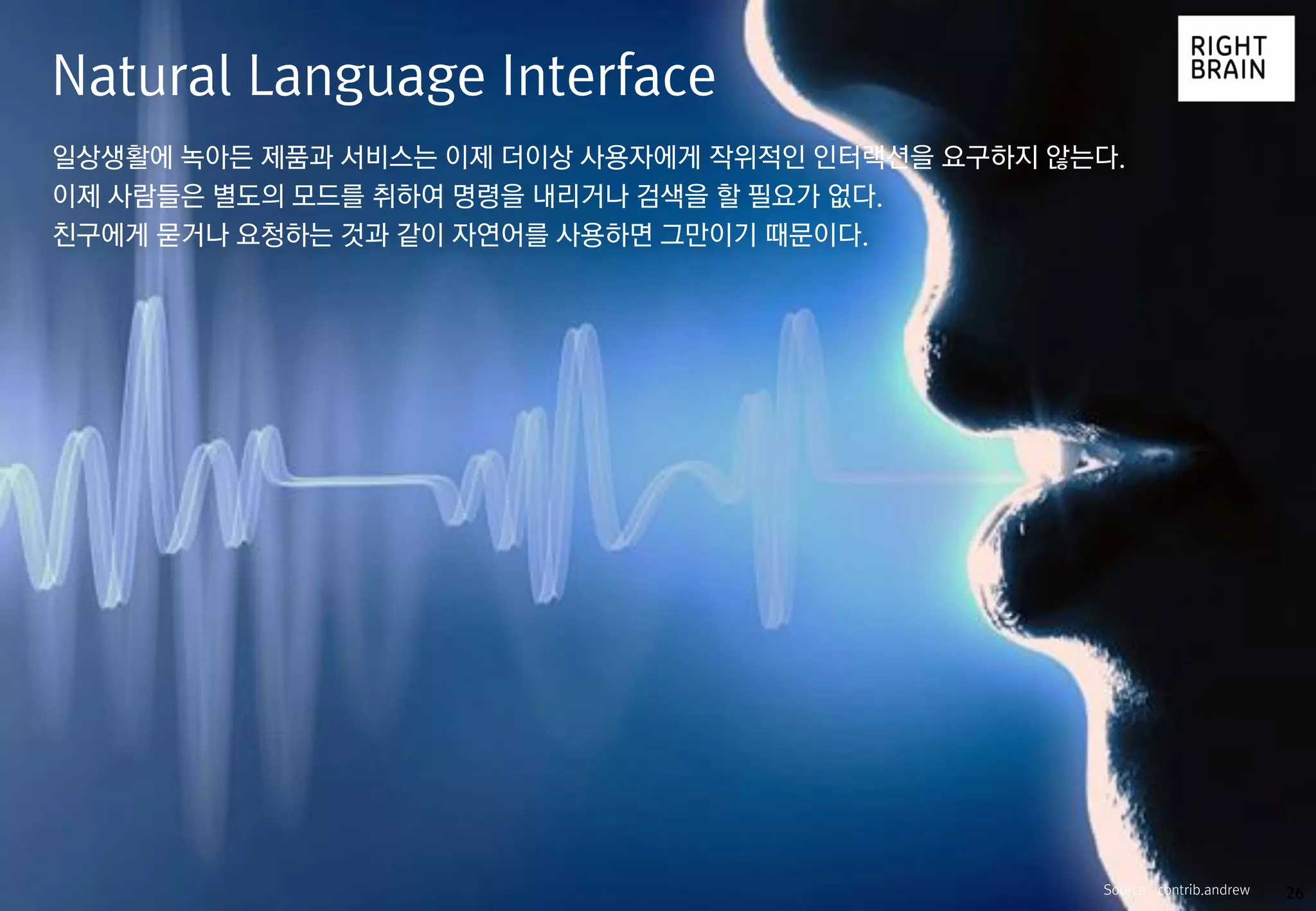 26
일상생활에 녹아든 제품과 서비스는 이제 더이상 사용자에게 작위적인 인터랙션을 요구하지 않는다.
이제 사람들은 별도의 모드를 취하여 명령을 내리거나 검색을 할 필요가 없다.
친구에게 묻거나 요청하는 것과 같이 자연어를 사용하면 그만이기 때문이다.
Natural Language Interface
Source : contrib.andrew
 