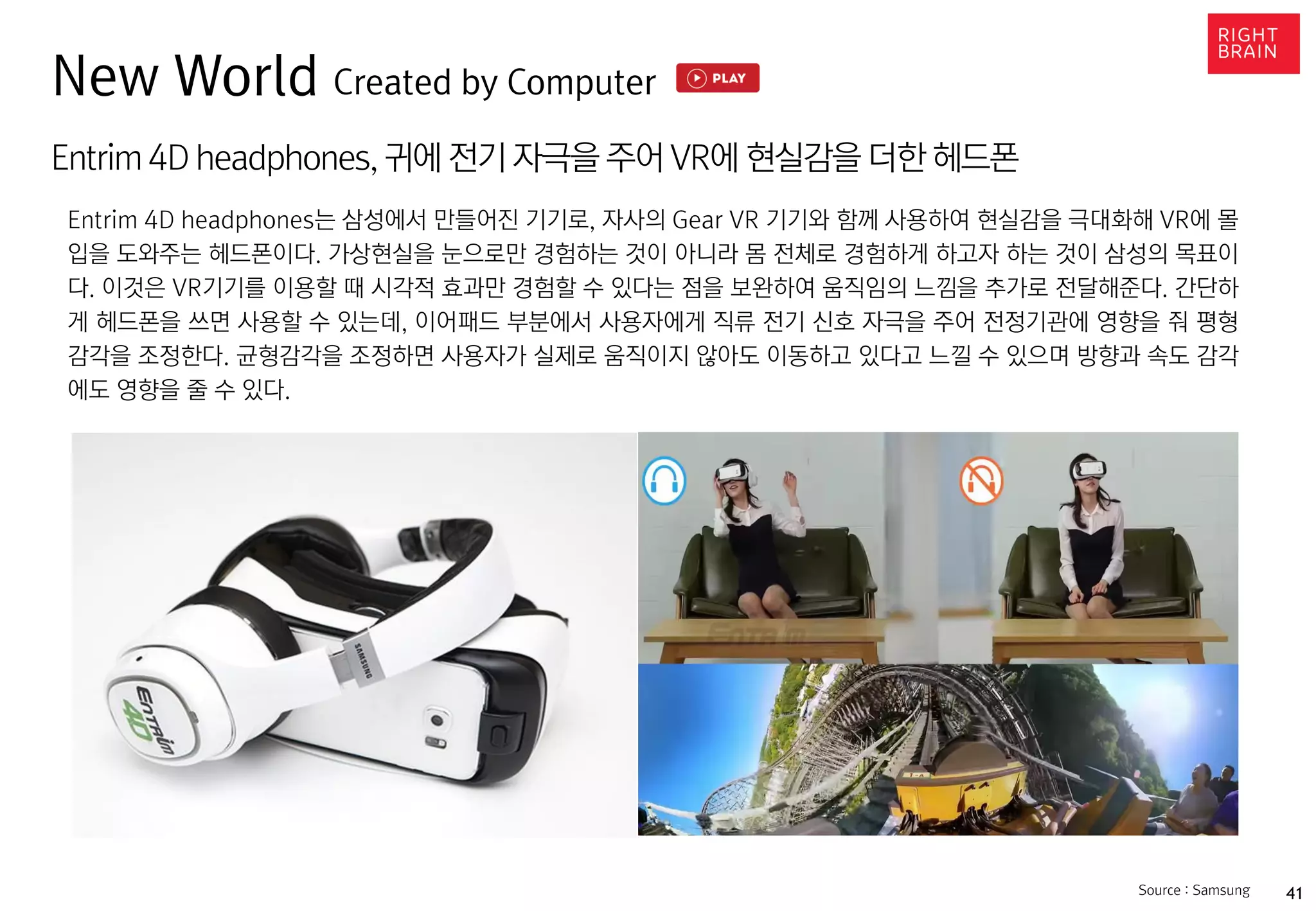 41
Entrim 4D headphones,귀에 전기 자극을 주어 VR에 현실감을 더한 헤드폰
Entrim 4D headphones는 삼성에서 만들어진 기기로, 자사의 Gear VR 기기와 함께 사용하여 현실감을 극대화해 VR에 몰
입을 도와주는 헤드폰이다. 가상현실을 눈으로만 경험하는 것이 아니라 몸 전체로 경험하게 하고자 하는 것이 삼성의 목표이
다. 이것은 VR기기를 이용할 때 시각적 효과만 경험할 수 있다는 점을 보완하여 움직임의 느낌을 추가로 전달해준다. 간단하
게 헤드폰을 쓰면 사용할 수 있는데, 이어패드 부분에서 사용자에게 직류 전기 신호 자극을 주어 전정기관에 영향을 줘 평형
감각을 조정한다. 균형감각을 조정하면 사용자가 실제로 움직이지 않아도 이동하고 있다고 느낄 수 있으며 방향과 속도 감각
에도 영향을 줄 수 있다.
Source : Samsung
New World Created by Computer
 