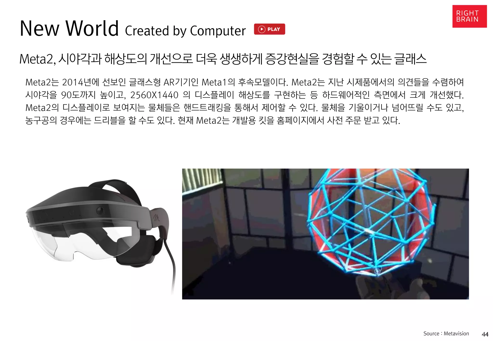 44https://www.oculus.com/en-us/gear-vr/
Meta2,시야각과 해상도의 개선으로 더욱 생생하게 증강현실을 경험할 수 있는 글래스
Meta2는 2014년에 선보인 글래스형 AR기기인 Meta1의 후속모델이다. Meta2는 지난 시제품에서의 의견들을 수렴하여
시야각을 90도까지 높이고, 2560X1440 의 디스플레이 해상도를 구현하는 등 하드웨어적인 측면에서 크게 개선했다.
Meta2의 디스플레이로 보여지는 물체들은 핸드트래킹을 통해서 제어할 수 있다. 물체을 기울이거나 넘어뜨릴 수도 있고,
농구공의 경우에는 드리블을 할 수도 있다. 현재 Meta2는 개발용 킷을 홈페이지에서 사전 주문 받고 있다.
Source : Metavision
New World Created by Computer
 