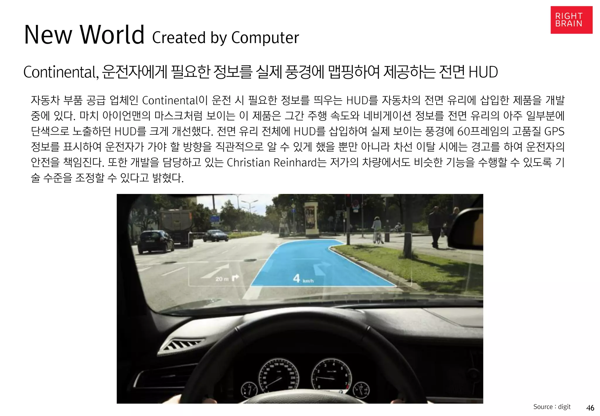 46https://www.oculus.com/en-us/gear-vr/Source : digit
Continental,운전자에게 필요한 정보를 실제 풍경에 맵핑하여 제공하는 전면 HUD
자동차 부품 공급 업체인 Continental이 운전 시 필요한 정보를 띄우는 HUD를 자동차의 전면 유리에 삽입한 제품을 개발
중에 있다. 마치 아이언맨의 마스크처럼 보이는 이 제품은 그간 주행 속도와 네비게이션 정보를 전면 유리의 아주 일부분에
단색으로 노출하던 HUD를 크게 개선했다. 전면 유리 전체에 HUD를 삽입하여 실제 보이는 풍경에 60프레임의 고품질 GPS
정보를 표시하여 운전자가 가야 할 방향을 직관적으로 알 수 있게 했을 뿐만 아니라 차선 이탈 시에는 경고를 하여 운전자의
안전을 책임진다. 또한 개발을 담당하고 있는 Christian Reinhard는 저가의 차량에서도 비슷한 기능을 수행할 수 있도록 기
술 수준을 조정할 수 있다고 밝혔다.
New World Created by Computer
 
