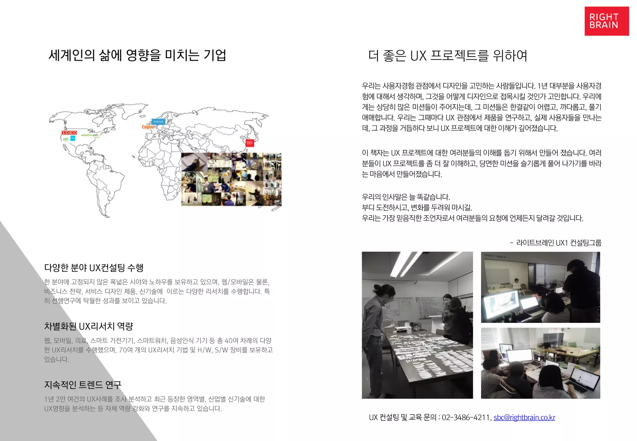더 좋은 UX 프로젝트를 위하여
우리는 사용자경험 관점에서 디자인을 고민하는 사람들입니다. 1년 대부분을 사용자경
험에 대해서 생각하며, 그것을 어떻게 디자인으로 접목시킬 것인가 고민합니다. 우리에
게는 상당히 많은 미션들이 주어지는데, 그 미션들은 한결같이 어렵고, 까다롭고, 풀기
애매합니다. 우리는 그때마다 UX 관점에서 제품을 연구하고, 실제 사용자들을 만나는
데, 그 과정을 거듭하다 보니 UX 프로젝트에 대한 이해가 깊어졌습니다.
이 책자는 UX 프로젝트에 대한 여러분들의 이해를 돕기 위해서 만들어 졌습니다. 여러
분들이 UX 프로젝트를 좀 더 잘 이해하고, 당면한 미션을 슬기롭게 풀어 나가기를 바라
는 마음에서 만들어졌습니다.
우리의 인사말은 늘 똑같습니다.
부디 도전하시고, 변화를 두려워 마시길.
우리는 가장 믿음직한 조언자로서 여러분들의 요청에 언제든지 달려갈 것입니다.
- 라이트브레인 UX1 컨설팅그룹
UX 컨설팅 및 교육 문의 : 02-3486-4211, sbc@rightbrain.co.kr
세계인의 삶에 영향을 미치는 기업
다양한 분야 UX컨설팅 수행
한 분야에 고정되지 않은 폭넓은 시야와 노하우를 보유하고 있으며, 웹/모바일은 물론,
비즈니스 전략, 서비스 디자인 제품, 신기술에 이르는 다양한 리서치를 수행합니다. 특
히 선행연구에 탁월한 성과를 보이고 있습니다.
차별화된 UX리서치 역량
웹, 모바일, 의료, 스마트 가전기기, 스마트워치, 음성인식 기기 등 총 40여 차례의 다양
한 UX리서치를 수행했으며, 70여 개의 UX리서치 기법 및 H/W, S/W 장비를 보유하고
있습니다.
지속적인 트렌드 연구
1년 2만 여건의 UX사례를 조사 분석하고 최근 등장한 영역별, 산업별 신기술에 대한
UX영향을 분석하는 등 자체 역량 강화와 연구를 지속하고 있습니다.
 