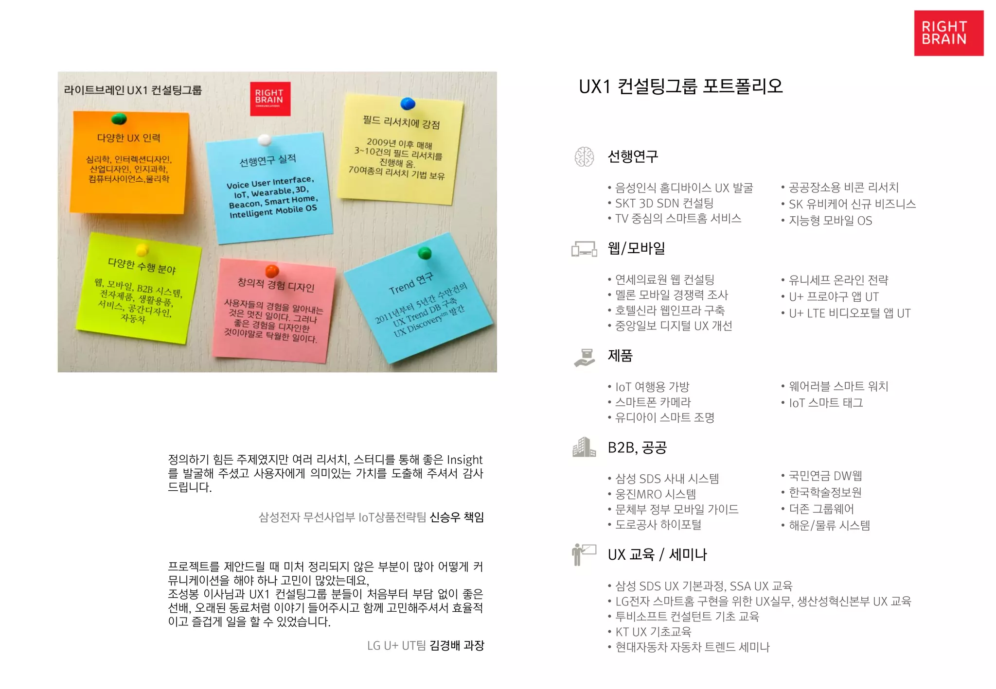 UX1 컨설팅그룹 포트폴리오
선행연구
• 음성인식 홈디바이스 UX 발굴
• SKT 3D SDN 컨설팅
• TV 중심의 스마트홈 서비스
웹/모바일
• 연세의료원 웹 컨설팅
• 멜론 모바일 경쟁력 조사
• 호텔신라 웹인프라 구축
• 중앙일보 디지털 UX 개선
제품
• IoT 여행용 가방
• 스마트폰 카메라
• 유디아이 스마트 조명
B2B, 공공
• 삼성 SDS 사내 시스템
• 웅진MRO 시스템
• 문체부 정부 모바일 가이드
• 도로공사 하이포털
UX 교육 / 세미나
• 삼성 SDS UX 기본과정, SSA UX 교육
• LG전자 스마트홈 구현을 위한 UX실무, 생산성혁신본부 UX 교육
• 투비소프트 컨설턴트 기초 교육
• KT UX 기초교육
• 현대자동차 자동차 트렌드 세미나
• 국민연금 DW웹
• 한국학술정보원
• 더존 그룹웨어
• 해운/물류 시스템
• 공공장소용 비콘 리서치
• SK 유비케어 신규 비즈니스
• 지능형 모바일 OS
• 유니세프 온라인 전략
• U+ 프로야구 앱 UT
• U+ LTE 비디오포털 앱 UT
• 웨어러블 스마트 워치
• IoT 스마트 태그
정의하기 힘든 주제였지만 여러 리서치, 스터디를 통해 좋은 Insight
를 발굴해 주셨고 사용자에게 의미있는 가치를 도출해 주셔서 감사
드립니다.
삼성전자 무선사업부 IoT상품전략팀 신승우 책임
프로젝트를 제안드릴 때 미처 정리되지 않은 부분이 많아 어떻게 커
뮤니케이션을 해야 하나 고민이 많았는데요,
조성봉 이사님과 UX1 컨설팅그룹 분들이 처음부터 부담 없이 좋은
선배, 오래된 동료처럼 이야기 들어주시고 함께 고민해주셔서 효율적
이고 즐겁게 일을 할 수 있었습니다.
LG U+ UT팀 김경배 과장
 