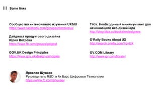 Some links
Дайджест продуктового дизайна
Юрия Ветрова
https://www.fb.com/groups/pdigest
Сообщество интенсивного изучения UX&UI
https://www.facebook.com/groups/intensiveux/
Ярослав Шуваев
Руководитель R&D в Ак Барс Цифровые Технологии
https://www.fb.com/shuvaev
GOV.UK Design Principles
https://www.gov.uk/design-principles
GV.COM Library
http://www.gv.com/library/
Tilda: Необходимый минимум книг для
начинающего веб-дизайнера
http://blog.tilda.cc/booksfordesigners
O’Reily Books About UX
http://search.oreilly.com/?q=UX
 