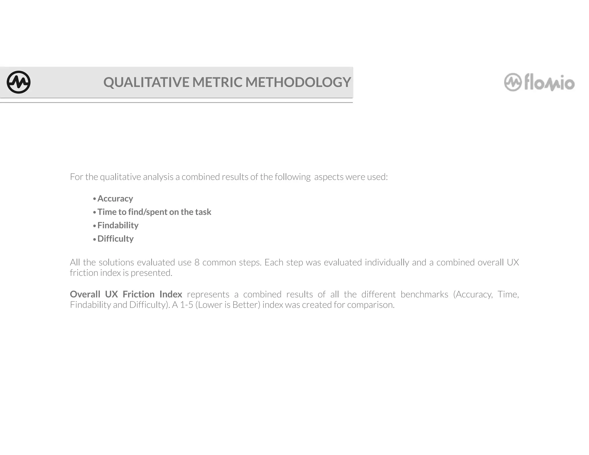 QUALITATIVE METRIC METHODOLOGY
For the qualitative analysis a combined results of the following aspects were used:
•Accuracy
•Time to find/spent on the task
•Findability
•Difficulty
All the solutions evaluated use 8 common steps. Each step was evaluated individually and a combined overall UX
friction index is presented.
Overall UX Friction Index represents a combined results of all the different benchmarks (Accuracy, Time,
Findability and Difficulty). A 1-5 (Lower is Better) index was created for comparison.
 