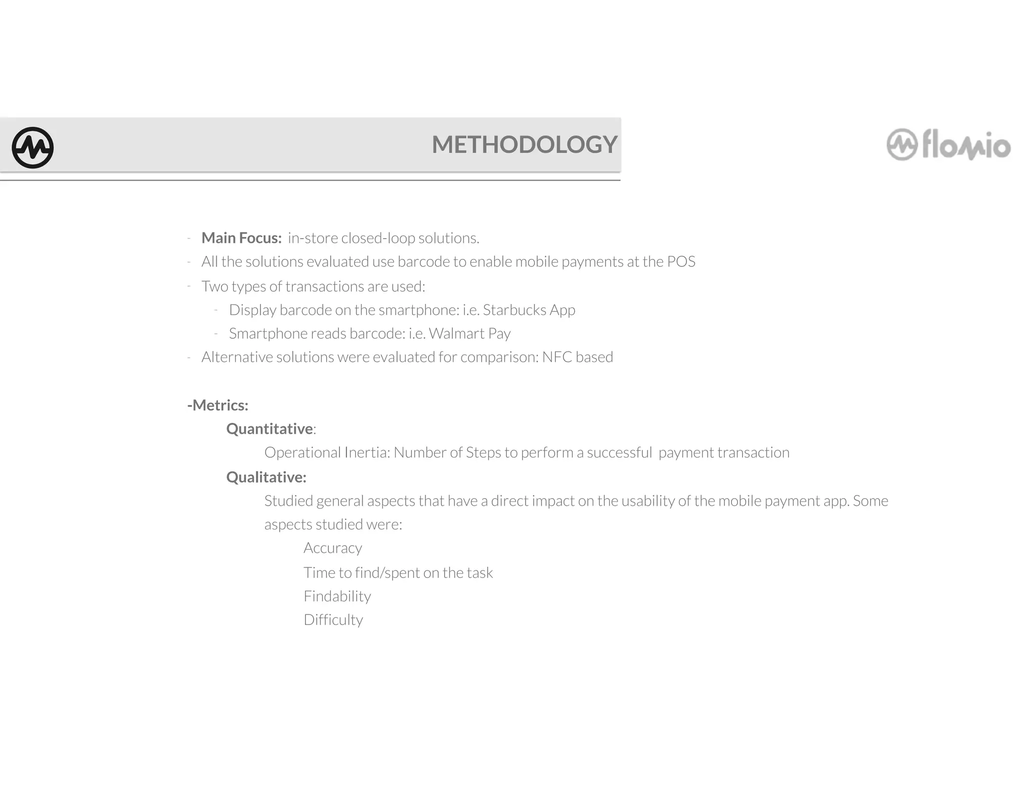 METHODOLOGY
- Main Focus: in-store closed-loop solutions.
- All the solutions evaluated use barcode to enable mobile payments at the POS
- Two types of transactions are used:
- Display barcode on the smartphone: i.e. Starbucks App
- Smartphone reads barcode: i.e. Walmart Pay
- Alternative solutions were evaluated for comparison: NFC based
-Metrics:
Quantitative:
Operational Inertia: Number of Steps to perform a successful payment transaction
Qualitative:
Studied general aspects that have a direct impact on the usability of the mobile payment app. Some
aspects studied were:
Accuracy
Time to find/spent on the task
Findability
Difficulty
 
