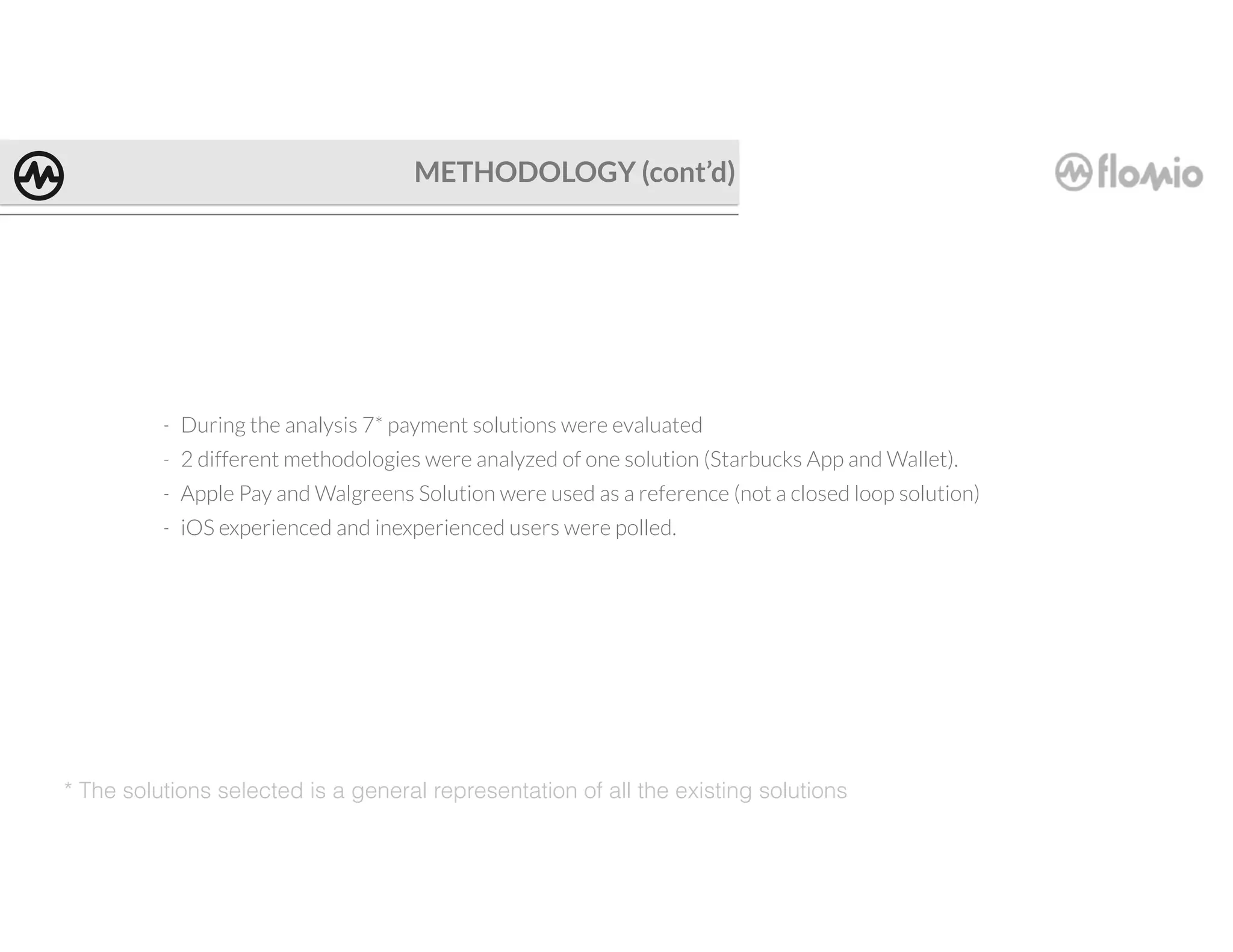 METHODOLOGY (cont’d)
* The solutions selected is a general representation of all the existing solutions
- During the analysis 7* payment solutions were evaluated
- 2 different methodologies were analyzed of one solution (Starbucks App and Wallet).
- Apple Pay and Walgreens Solution were used as a reference (not a closed loop solution)
- iOS experienced and inexperienced users were polled.
 