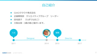 自己紹介
 GMOクラウド株式会社
 企画開発部 クリエイティブグループ リーダー
 田伐直子 （たぎりなおこ）
 大阪出身・3歳の娘と猫がいます。
2011 20172014 2015
入社 復職
Designer Director
...