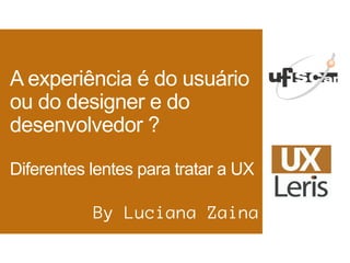 A experiência é do usuário
ou do designer e do
desenvolvedor ?
Diferentes lentes para tratar a UX
By Luciana Zaina
 