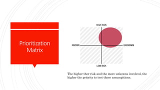 Prioritization
Matrix
The higher ther risk and the more unkowns involved, the
higher the priority to test those assumpitions.
 