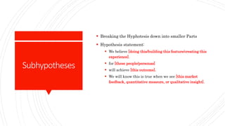 Subhypotheses
 Breaking the Hyphotesis down into smaller Parts
 Hypothesis statement:
 We believe [doing this/building this feature/creating this
experience].
 for [these people/personas]
 will achieve [this outcome].
 We will know this is true when we see [this market
feedback, quantitative measure, or qualitative insight].
 