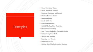 Principles
 Cross-Functional Teams
 Small, dedicated, collated
 Progress=Outcomes, not Output
 Problem-Focused Teams
 Removing Waste
 Small Batch Size
 Continuos Discovery
 GOOB: The New User-Centricity
 Shared Understanding
 Anti-Pattern Rockstars, Gurus and Ninjas
 Externalizing Your Work
 Making over Analysis
 Learning over Growth
 Permission to Fail
 Getting Out of the Deliverables Business
 