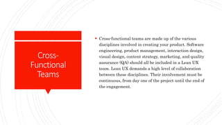 Cross-
Functional
Teams
 Cross-functional teams are made up of the various
disciplines involved in creating your product. Software
engineering, product management, interaction design,
visual design, content strategy, marketing, and quality
assurance (QA) should all be included in a Lean UX
team. Lean UX demands a high level of collaboration
between these disciplines. Their involvement must be
continuous, from day one of the project until the end of
the engagement.
 