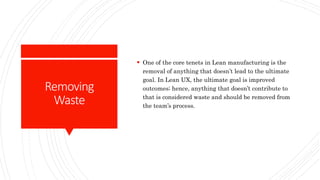 Removing
Waste
 One of the core tenets in Lean manufacturing is the
removal of anything that doesn’t lead to the ultimate
goal. In Lean UX, the ultimate goal is improved
outcomes; hence, anything that doesn’t contribute to
that is considered waste and should be removed from
the team’s process.
 