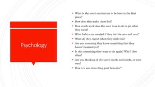 Psychology
 What is the user’s motivation to be here in the first
place?
 How does this make them feel?
 How much work does the user have to do to get what
they want?
 What habits are created if they do this over and over?
 What do they expect when they click this?
 Are you assuming they know something that they
haven’t learned yet?
 Is this something they want to do again? Why? How
often?
 Are you thinking of the user’s wants and needs, or your
own?
 How are you rewarding good behavior?
 